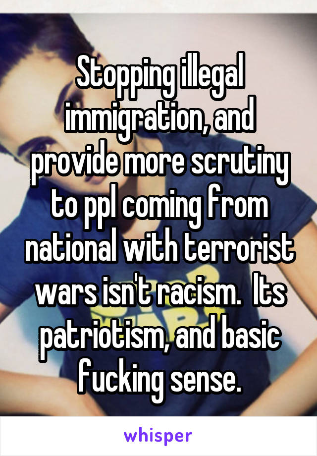 Stopping illegal immigration, and provide more scrutiny to ppl coming from national with terrorist wars isn't racism.  Its patriotism, and basic fucking sense.