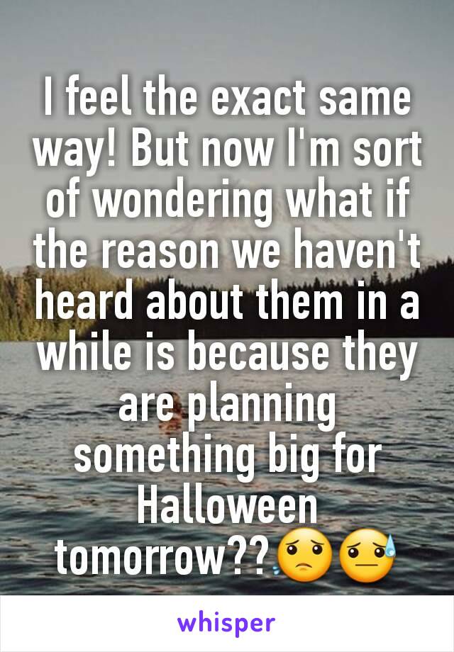 I feel the exact same way! But now I'm sort of wondering what if the reason we haven't heard about them in a while is because they are planning something big for Halloween tomorrow??😟😓