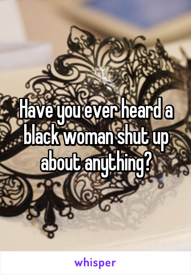 Have you ever heard a black woman shut up about anything?