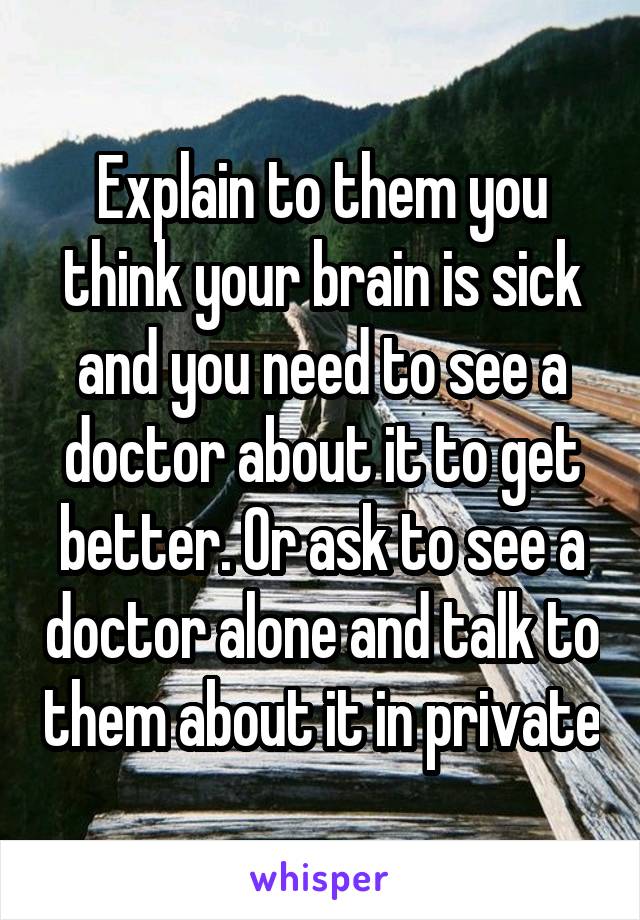 Explain to them you think your brain is sick and you need to see a doctor about it to get better. Or ask to see a doctor alone and talk to them about it in private