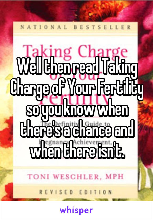 Well then read Taking Charge of Your Fertility so you know when there's a chance and when there isn't.