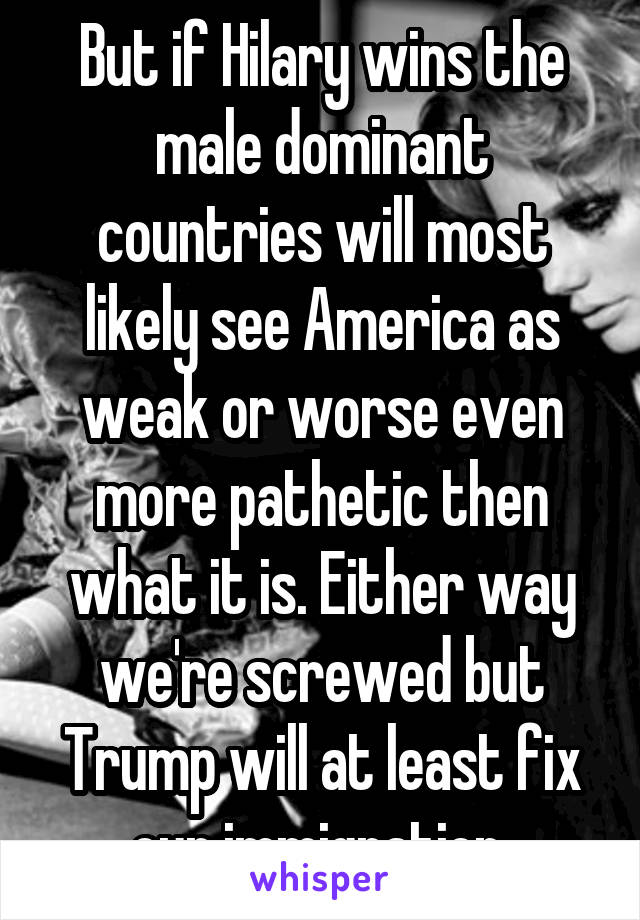 But if Hilary wins the male dominant countries will most likely see America as weak or worse even more pathetic then what it is. Either way we're screwed but Trump will at least fix our immigration 