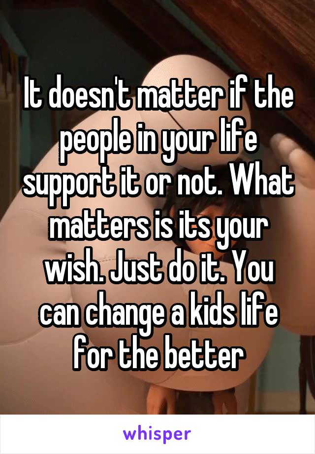 It doesn't matter if the people in your life support it or not. What matters is its your wish. Just do it. You can change a kids life for the better