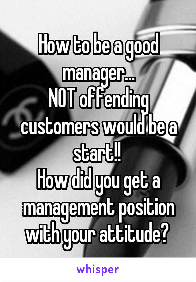 How to be a good manager...
NOT offending customers would be a start!! 
How did you get a management position with your attitude? 