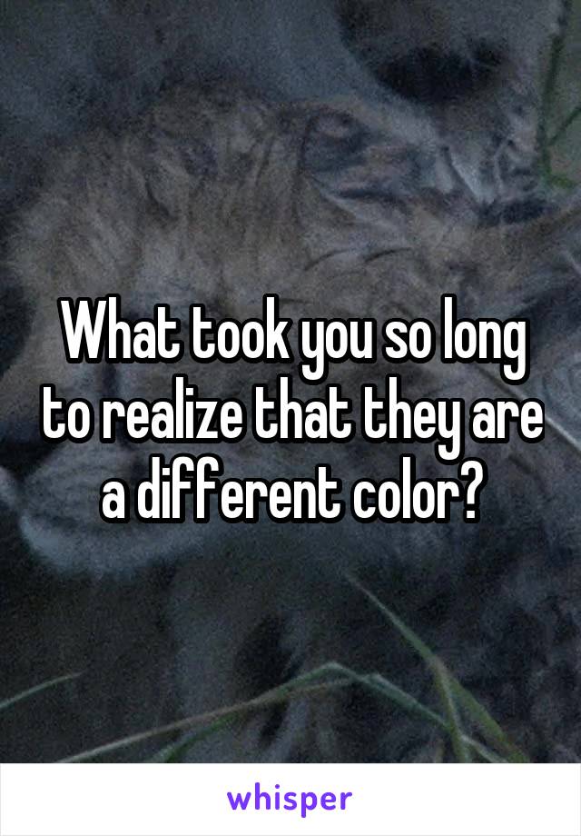 What took you so long to realize that they are a different color?