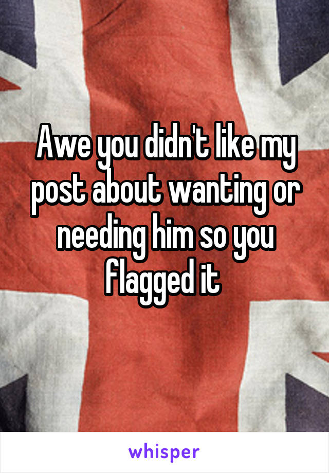 Awe you didn't like my post about wanting or needing him so you flagged it 
