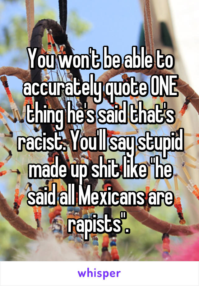 You won't be able to accurately quote ONE thing he's said that's racist. You'll say stupid made up shit like "he said all Mexicans are rapists". 