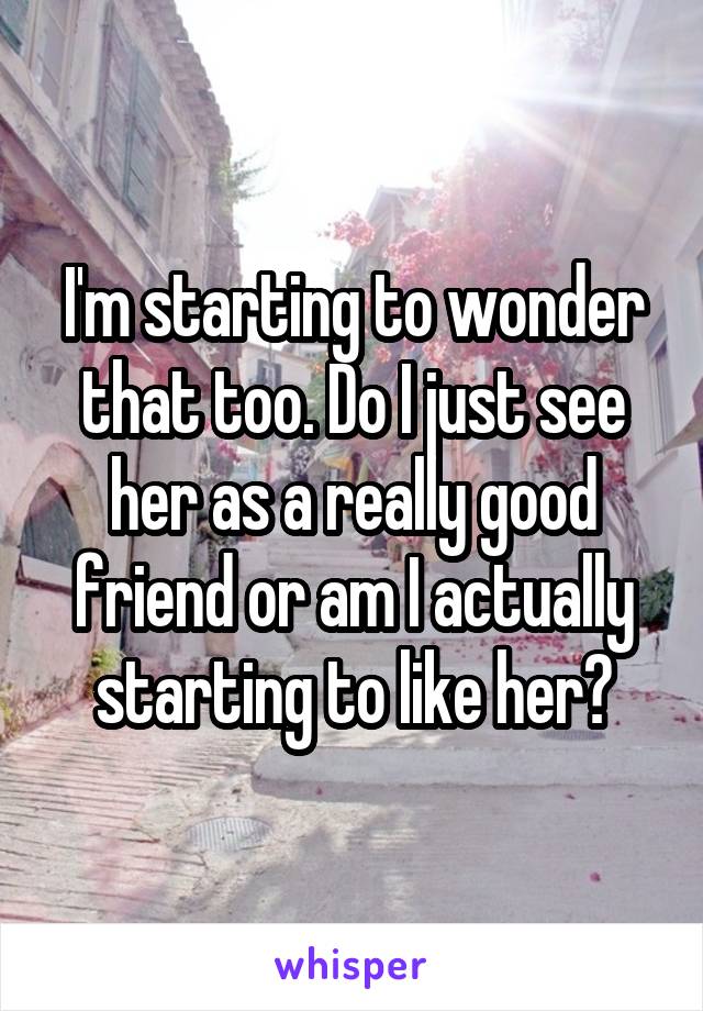 I'm starting to wonder that too. Do I just see her as a really good friend or am I actually starting to like her?