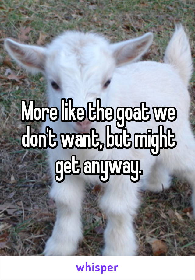 More like the goat we don't want, but might get anyway.