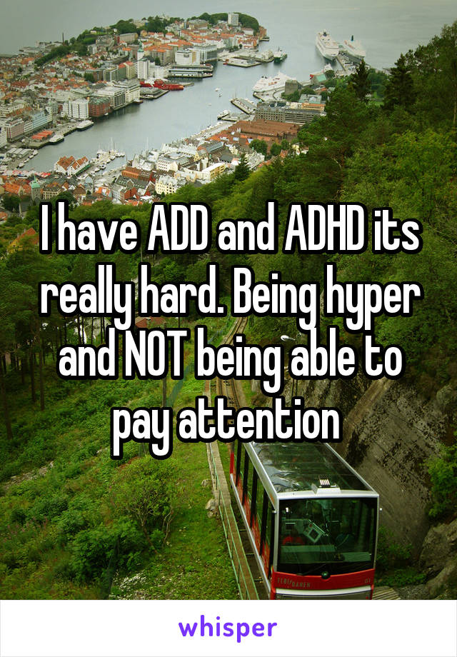 I have ADD and ADHD its really hard. Being hyper and NOT being able to pay attention 