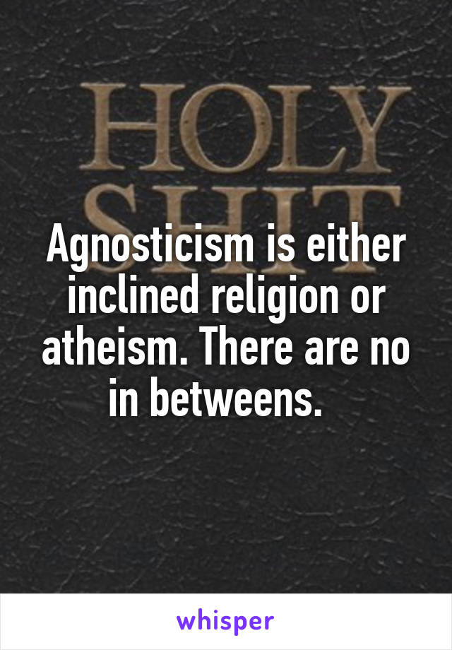 Agnosticism is either inclined religion or atheism. There are no in betweens.  