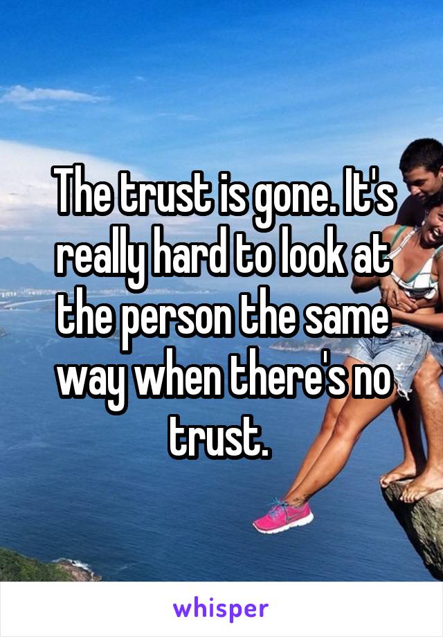 The trust is gone. It's really hard to look at the person the same way when there's no trust. 