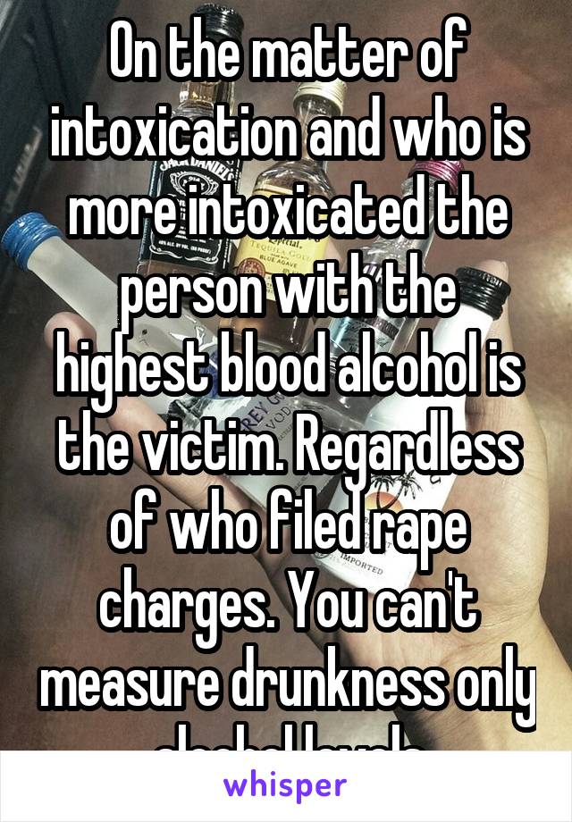 On the matter of intoxication and who is more intoxicated the person with the highest blood alcohol is the victim. Regardless of who filed rape charges. You can't measure drunkness only alcohol levels