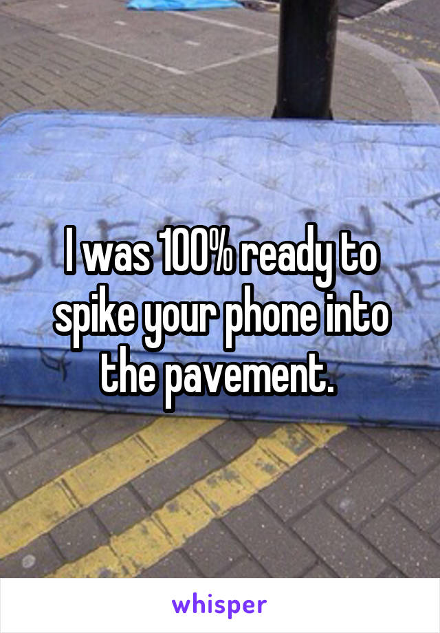 I was 100% ready to spike your phone into the pavement. 