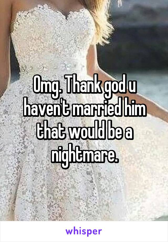 Omg. Thank god u haven't married him that would be a nightmare.