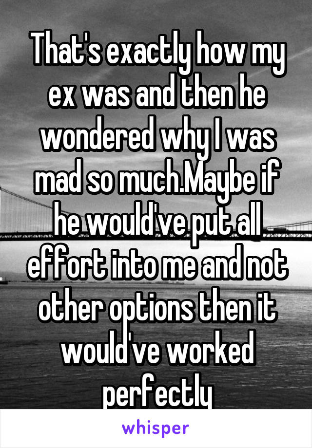 That's exactly how my ex was and then he wondered why I was mad so much.Maybe if he would've put all effort into me and not other options then it would've worked perfectly