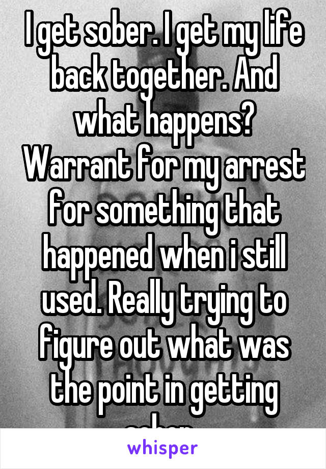 I get sober. I get my life back together. And what happens? Warrant for my arrest for something that happened when i still used. Really trying to figure out what was the point in getting sober. 