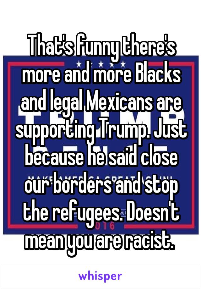 That's funny there's more and more Blacks and legal Mexicans are supporting Trump. Just because he said close our borders and stop the refugees. Doesn't mean you are racist. 