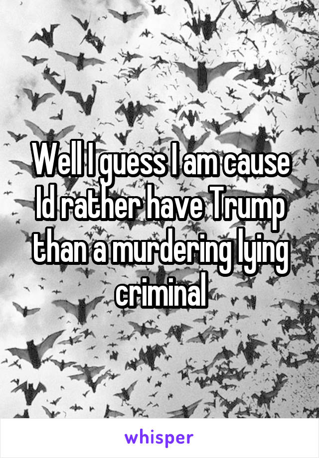 Well I guess I am cause Id rather have Trump than a murdering lying criminal