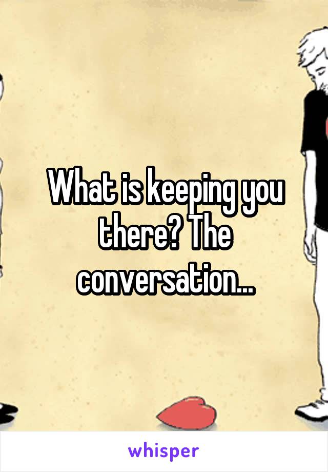 What is keeping you there? The conversation...