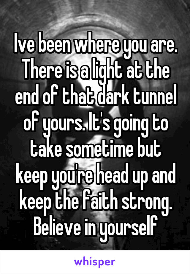 Ive been where you are. There is a light at the end of that dark tunnel of yours. It's going to take sometime but keep you're head up and keep the faith strong. Believe in yourself
