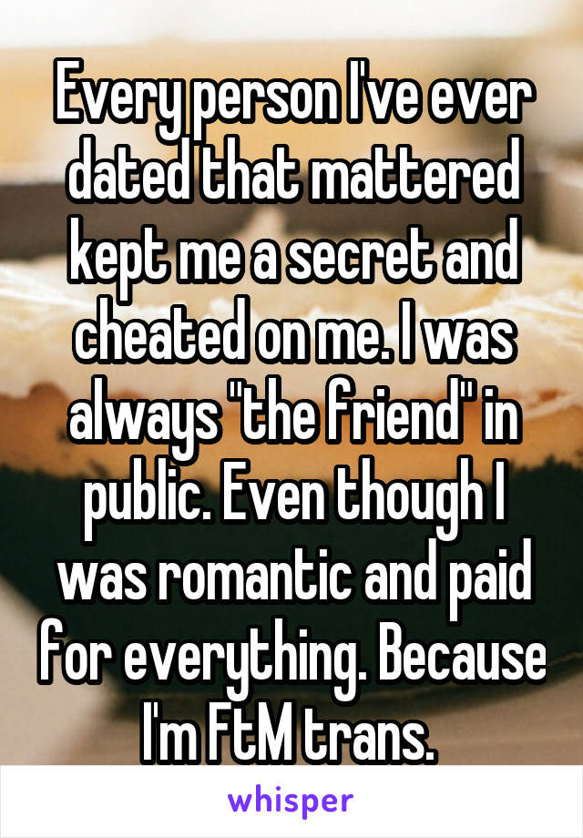 Every person I've ever dated that mattered kept me a secret and cheated on me. I was always "the friend" in public. Even though I was romantic and paid for everything. Because I'm FtM trans. 