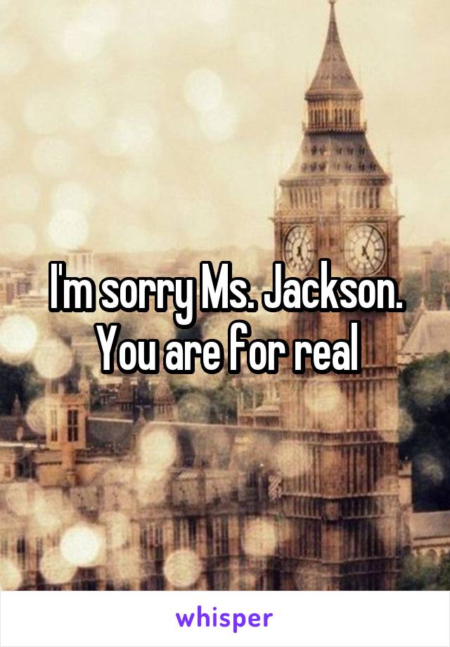 I'm sorry Ms. Jackson.
You are for real