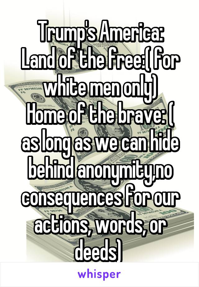 Trump's America:
Land of the free:( for white men only)
Home of the brave: ( as long as we can hide behind anonymity,no consequences for our actions, words, or deeds) 