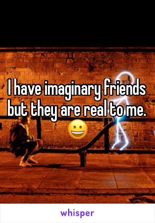 I have imaginary friends but they are real to me. 😀