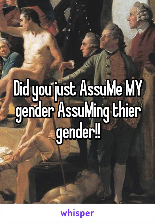 Did you just AssuMe MY gender AssuMing thier gender!!
