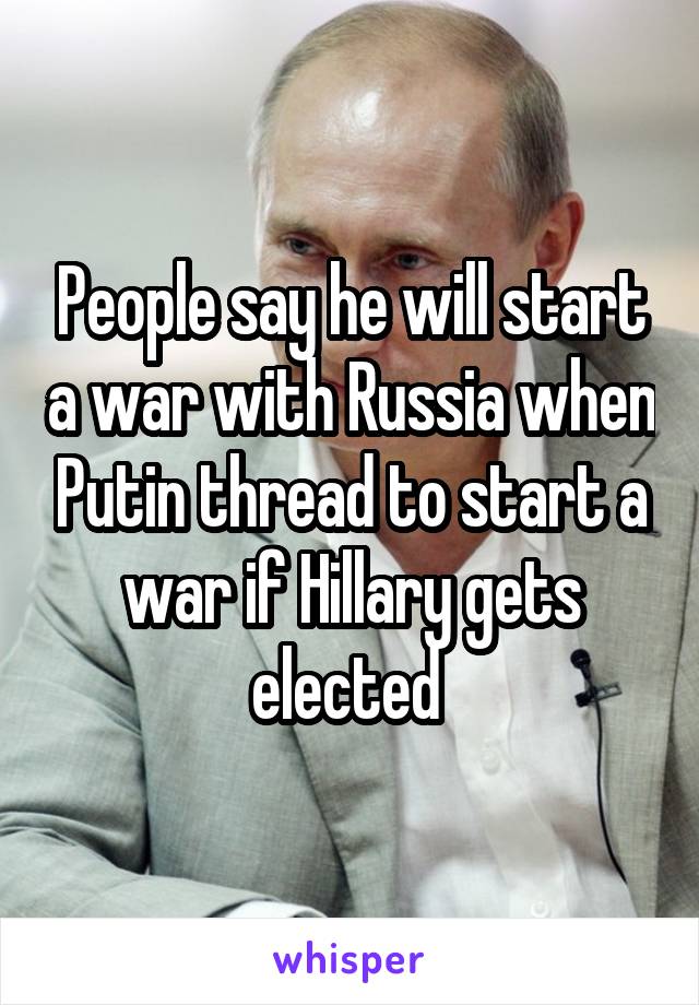 People say he will start a war with Russia when Putin thread to start a war if Hillary gets elected 