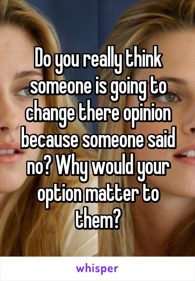 Do you really think someone is going to change there opinion because someone said no? Why would your option matter to them?