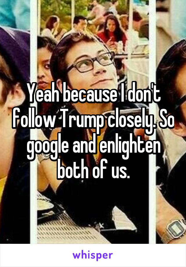 Yeah because I don't follow Trump closely. So google and enlighten both of us.