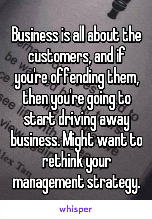 Business is all about the customers, and if you're offending them, then you're going to start driving away business. Might want to rethink your management strategy.