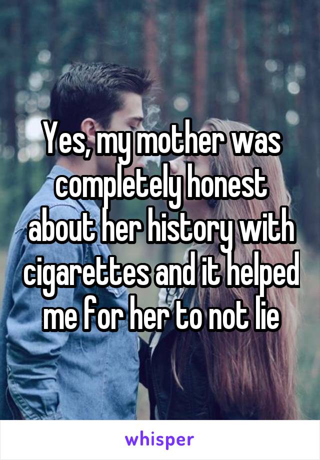 Yes, my mother was completely honest about her history with cigarettes and it helped me for her to not lie