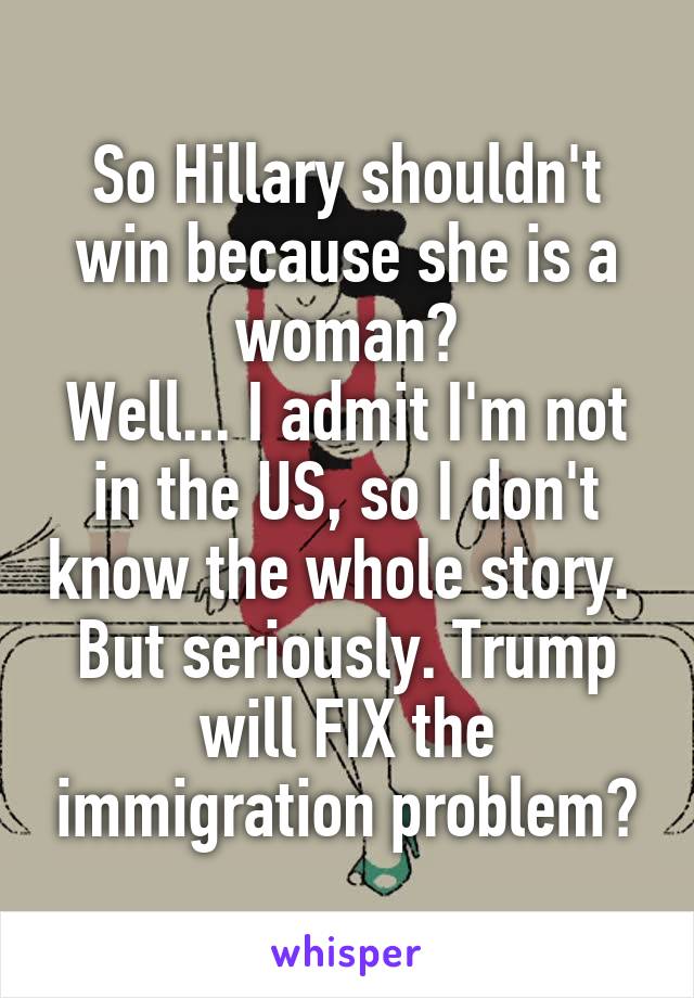 So Hillary shouldn't win because she is a woman?
Well... I admit I'm not in the US, so I don't know the whole story. 
But seriously. Trump will FIX the immigration problem?