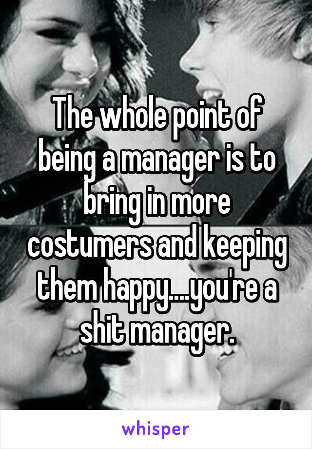 The whole point of being a manager is to bring in more costumers and keeping them happy....you're a shit manager.