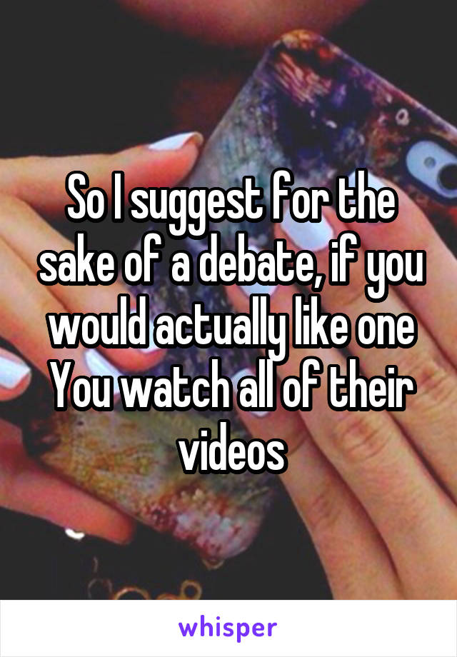 So I suggest for the sake of a debate, if you would actually like one
You watch all of their videos