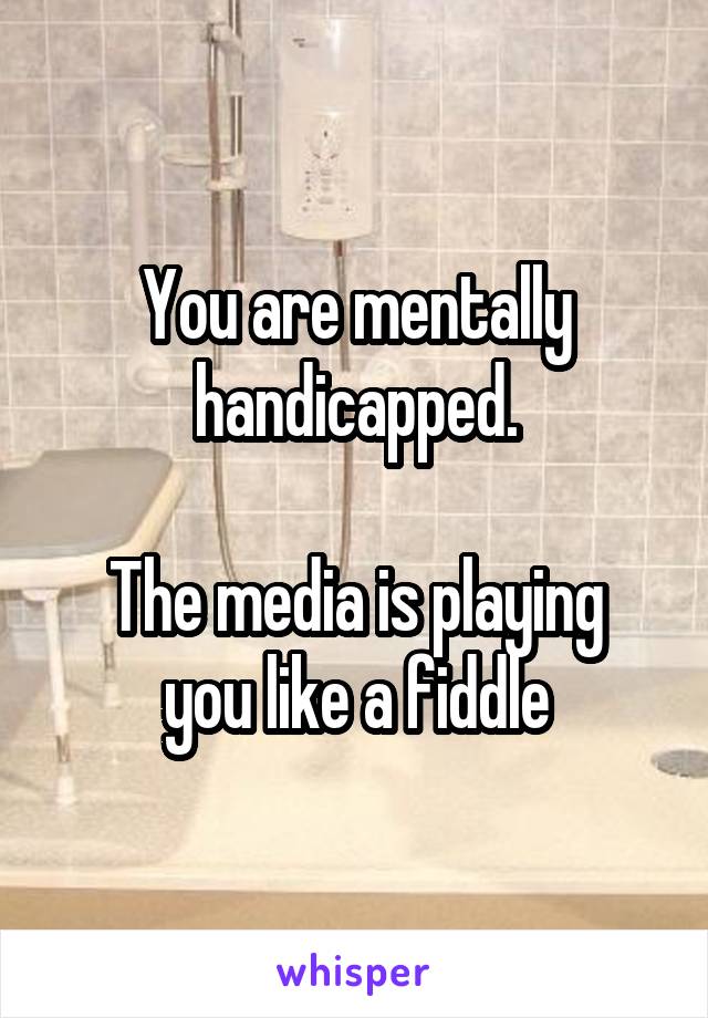 You are mentally handicapped.

The media is playing you like a fiddle