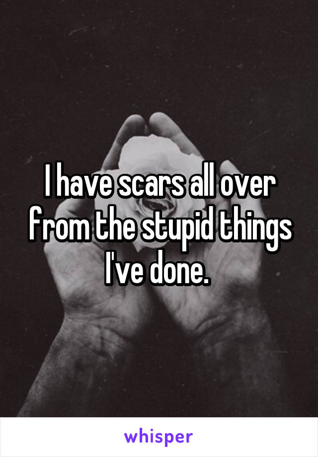 I have scars all over from the stupid things I've done. 