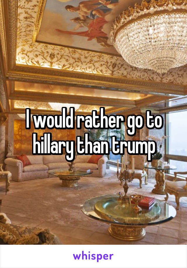 I would rather go to hillary than trump