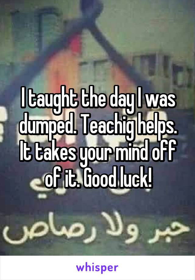 I taught the day I was dumped. Teachig helps. It takes your mind off of it. Good luck!