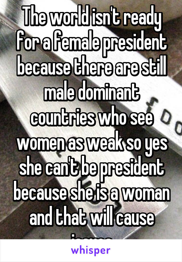 The world isn't ready for a female president because there are still male dominant countries who see women as weak so yes she can't be president because she is a woman and that will cause issues