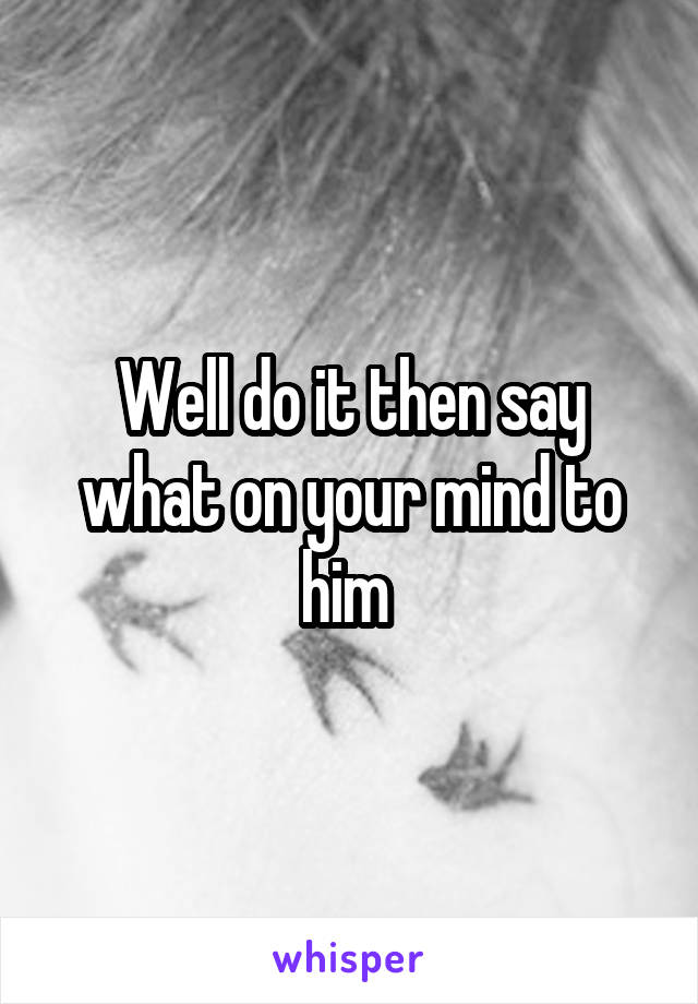 Well do it then say what on your mind to him 