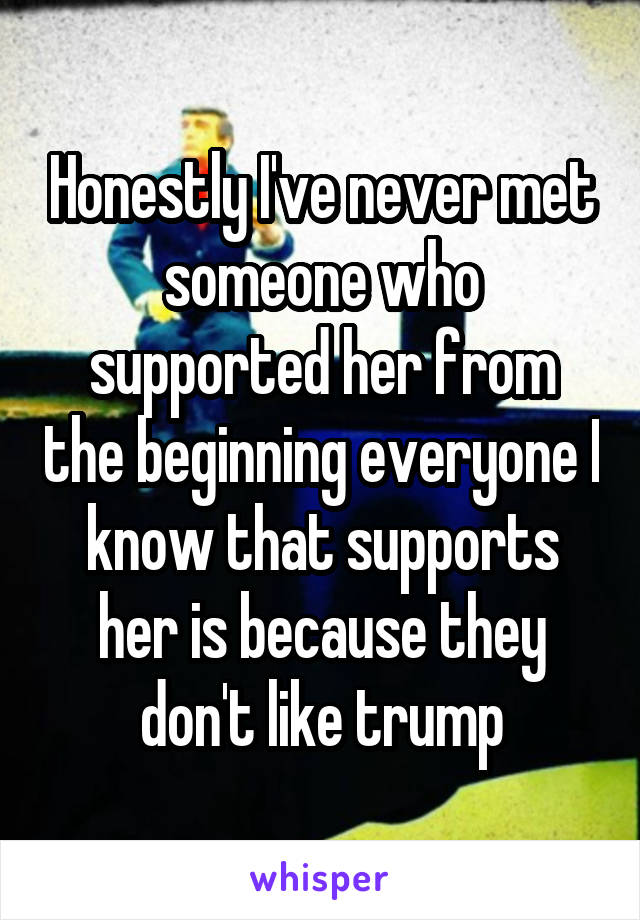 Honestly I've never met someone who supported her from the beginning everyone I know that supports her is because they don't like trump