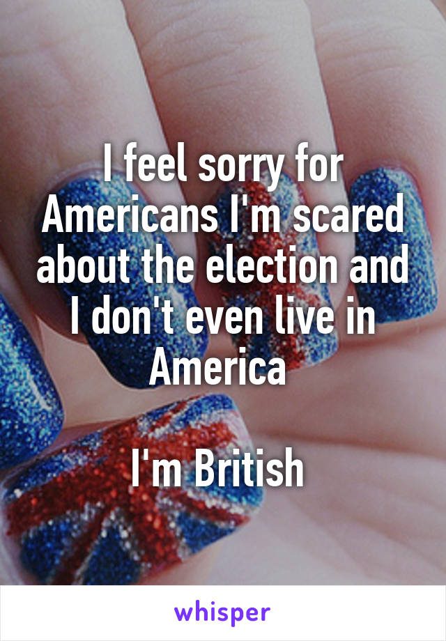 I feel sorry for Americans I'm scared about the election and I don't even live in America 

I'm British 