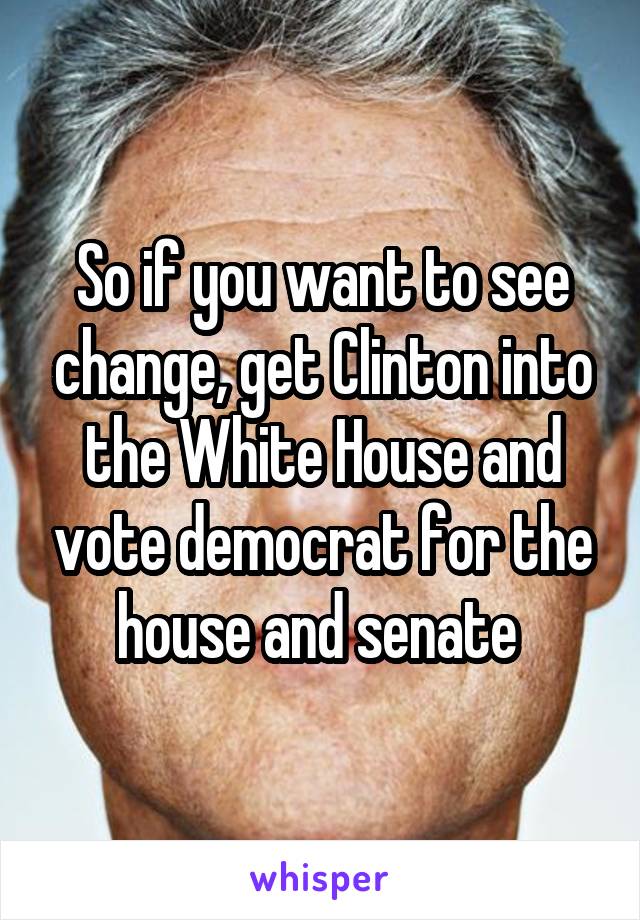 So if you want to see change, get Clinton into the White House and vote democrat for the house and senate 