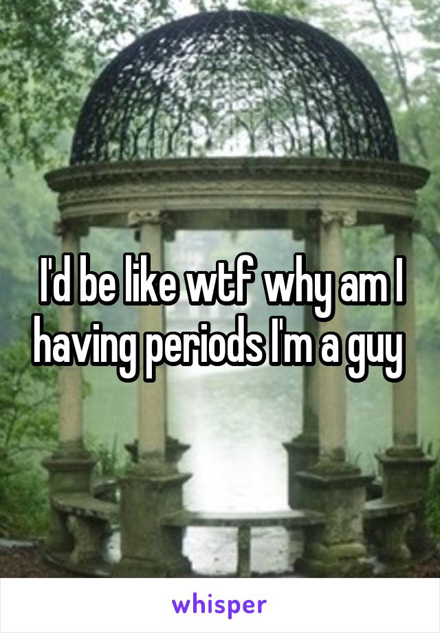 I'd be like wtf why am I having periods I'm a guy 