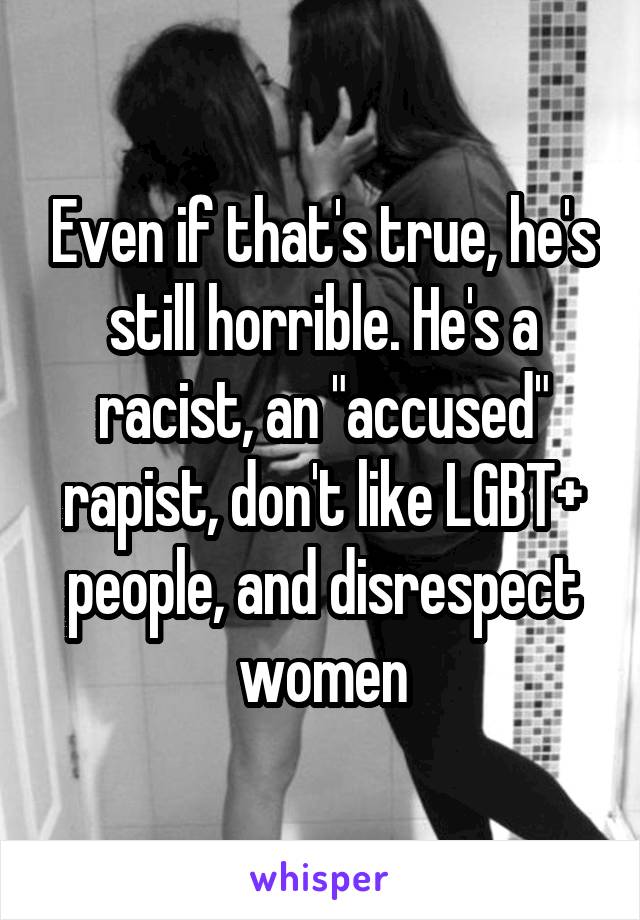 Even if that's true, he's still horrible. He's a racist, an "accused" rapist, don't like LGBT+ people, and disrespect women