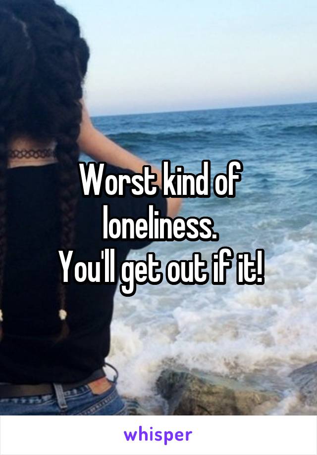 Worst kind of loneliness.
You'll get out if it!